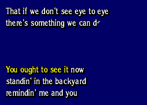 That if we don't see eye to eye
there's something we can (1'

You ought to see it now
standin' in the backyard
re mindin' me and you