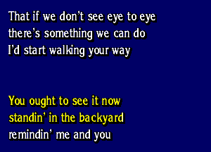 That if we don't see eye to eye
there's something we can do
I'd start walking your way

You ought to see it now
standin' in the backyard
remindin' me and you