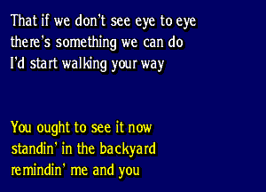 That if we don't see eye to eye
there's something we can do
I'd start walking your way

You ought to see it now
standin' in the backyard
remindin' me and you