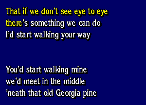 That if we don't see eye to eye
there's something we can do
I'd start walking your way

You'd start walking mine
we'd meet in the middle
'neath that old Georgia pine