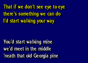 That if we don't see eye to eye
there's something we can do
I'd start walking your way

You'd start walking mine
we'd meet in the middle
'neath that old Georgia pine