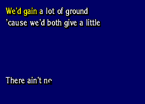 We'd gain a lot of ground
'cause we'd both give a little

There ain't no