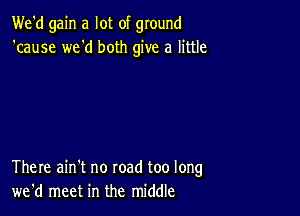 We'd gain a lot of ground
'cause we'd both give a little

There ain't no road too long
we'd meet in the middle