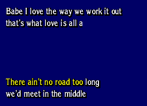 Babe I love the way we work it out
that's what love is all a

There ain't no road too long
we'd meet in the middle