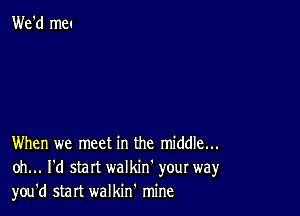 When we meet in the middle...
oh... I'd start walkin' your way
you'd start walkin' mine