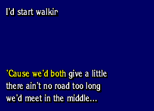 I'd staIt walkir

'Cause we'd both give a little
there ain't no road too long
we'd meet in the middle...