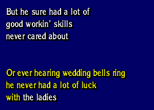 But he sure had a lot of
good workih skills
never cared about

Or ever hearing wedding bells ring
he never had a lot of luck
with the ladies