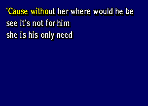 'Cause without her where would he be
see it's not for him

she is his only need