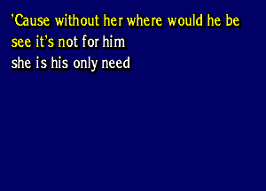 'Cause without her where would he be
see it's not for him

she is his only need