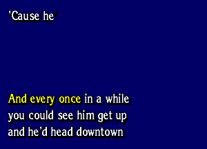 'Cause he

And every once in a while
you could see him get up
and he'd head downtown