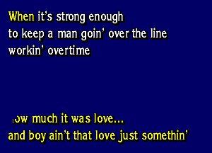 When it's strong enough
to keep a man goin' over the line
workin' overtime

,ow much it was love...
and boy aintt that love just somethin'