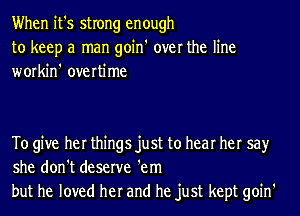 When it's strong enough
to keep a man goin' over the line
workin' overtime

To give her things just to hear her say
she don't deserve 'em
but he loved her and he just kept goin'