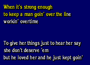 When it's strong enough
to keep a man goin' over the line
workin' overtime

To give her things just to hear her say
she don't deserve 'em
but he loved her and he just kept goin'