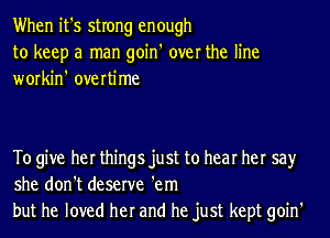 When it's strong enough
to keep a man goin' over the line
workin' overtime

To give her things just to hear her say
she don't deserve 'em
but he loved her and he just kept goin'