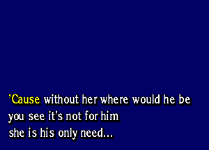 'Cause without her where would he be
you see it's not for him
she is his only need...