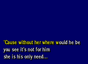 'Cause without her where would he be
you see it's not for him
she is his only need...