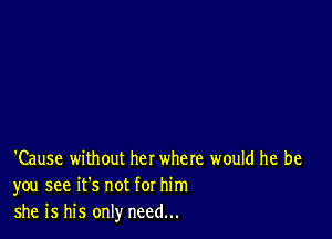 'Cause without her where would he be
you see it's not for him
she is his only need...