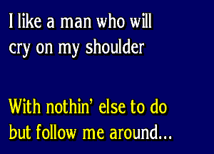 I like a man who will
cry on my shoulder

With nothinl else to do
but follow me around...