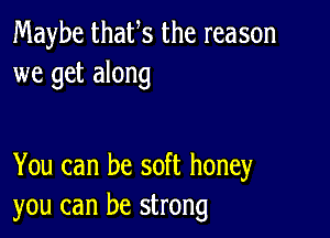 Maybe thaUs the reason
we get along

You can be soft honey
you can be strong