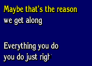 Maybe thaUs the reason
we get along

Everything you do
you do just rigf'