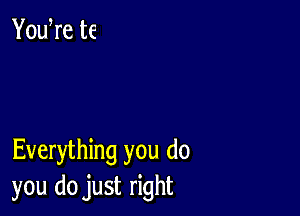 YouWe te

Everything you do
you do just right