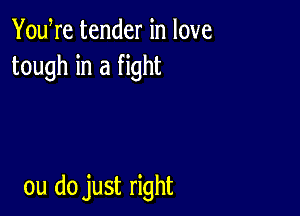 YouWe tender in love
tough in a fight

ou do just right