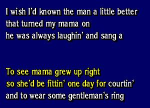 Iwish I'd known the man a little better
that turned my ma ma on
he was always Iaughin' and sang a

To see mama grew up right
so she'd be fittin' one day for courtin'
and to wear some gentleman's ring