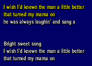 Iwish I'd known the man a little better
that turned my ma ma on
he was always Iaughin' and sang a

Bn'ght sweet song
Iwish I'd known the man a little better
that turned my ma ma on