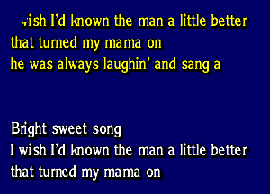 n'ish I'd known the man a little better
that turned my ma ma on
he was always Iaughin' and sang a

Bn'ght sweet song
Iwish I'd known the man a little better
that turned my ma ma on