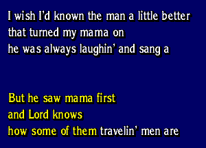 Iwish I'd known the man a little better
that turned my mama on
he was always Iaughin' and sang a

But he saw ma ma first
and Lord knows
how some of them travelin' men are