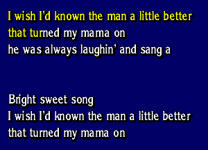 Iwish I'd known the man a little better
that turned my mama on
he was always Iaughin' and sang a

Bn'ght sweet song
Iwish I'd known the man a little better
that turned my mama on