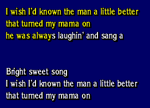 Iwish I'd known the man a little better
that turned my mama on
he was always Iaughin' and sang a

Bn'ght sweet song
Iwish I'd known the man a little better
that turned my mama on