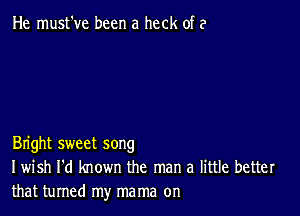 He must've been a heck of a

Bright sweet song
I wish I'd known the man a little better
that turned my mama on