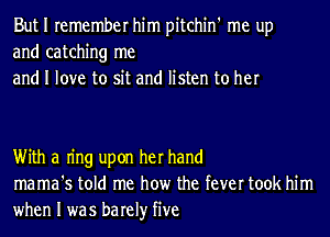 But I remember him pitchin' me up
and catching me
and I love to sit and listen to her

With a Ing upon her hand
mama's told me how the fever took him

when I was barely five