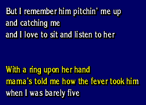 But I remember him pitchin' me up
and catching me
and I love to sit and listen to her

With a Ing upon her hand
mama's told me how the fever took him

when I was barely five