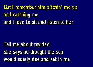 But I remember him pitchin' me up
and catching me
and I love to sit and listen to her

Tell me about my dad
she says he thought the sun
would surelyr rise and set in me