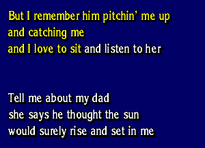 But I remember him pitchin' me up
and catching me
and I love to sit and listen to her

Tell me about my dad
she says he thought the sun
would surelyr rise and set in me