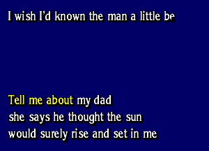 Iwish I'd known the man a little be

Tell me about my dad
she says he thought the sun
would surely rise and set in me