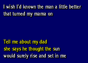 Iwish I'd known the man a little better
that turned my mama on

Tell me about my dad
she says he thought the sun
would surely rise and set in me