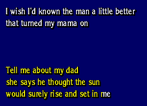 Iwish I'd known the man a little better
that turned my mama on

Tell me about my dad
she says he thought the sun
would surely rise and set in me