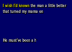 Iwish I'd known the man a little better
that turned my mama on

He must've been a h