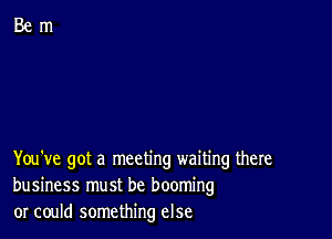 You've got a meeting waiting there
business must be booming
or could something else