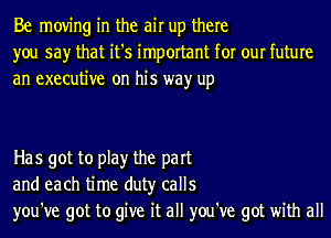 Be moving in the air up there
you say that it's important for our future
an executive on his wayr up

Has got to play the part
and each time duty calls
you've got to give it all you've got with all