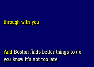 through with you

And Boston finds better things to do
you know ifs not too late