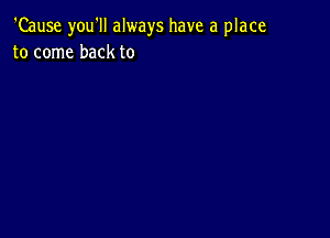 'Cause you'll always have a place
to come back to