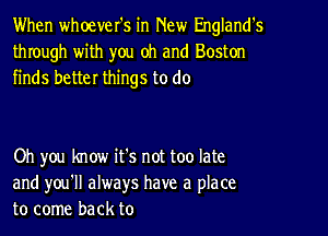 When whoever's in New England's
through with you oh and Boston
finds better things to do

Oh you know it's not too late
and you'll always have a place
to come back to