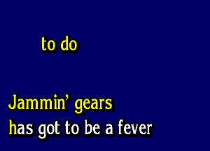 to do

Jammiw gears
has got to be a fever