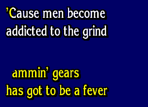 Cause men become
addicted to the grind

dmmid gears
has got to be a fever