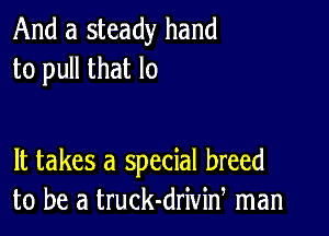 And a steady hand
to pull that lo

It takes a special breed
to be a truck-driviw man