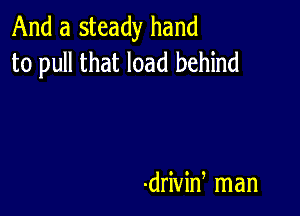 And a steady hand
to pull that load behind

-drivin man